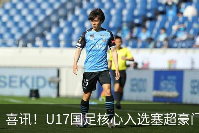 喜讯！U17国足核心入选塞超豪门U19季前集训24人名单，值得期待